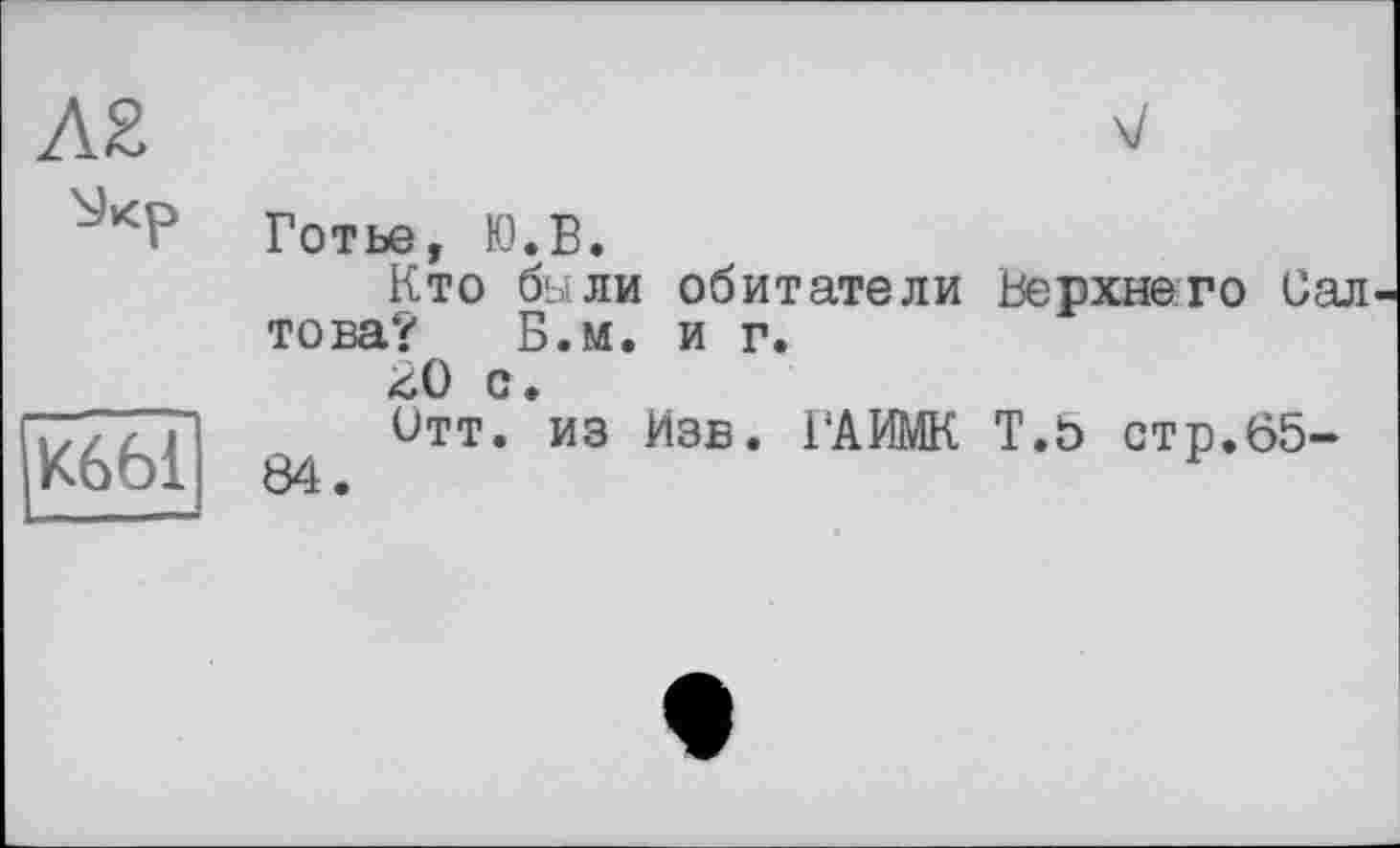 ﻿Л2	V
	Готье, Ю.В. Кто были обитатели Верхнего Сал това? Б.м. и г. ^0 с.
К66І	Отт. из Изб. ГАИМК Т.5 стр.65-